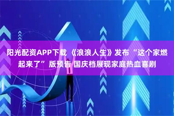 阳光配资APP下载 《浪浪人生》发布 “这个家燃起来了” 版预告 国庆档展现家庭热血喜剧